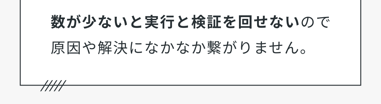 数が少ないと実行と検証を回せないので原因や解決になかなか繋がりません。