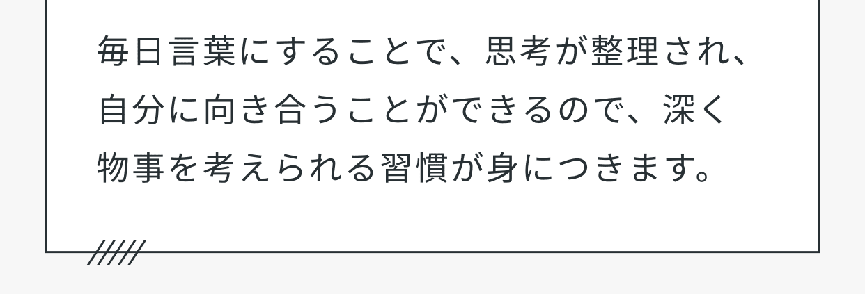 毎日言葉にすることで、思考が整理され、自分に向き合うことができるので、深く物事を考えられる習慣が身につきます。
