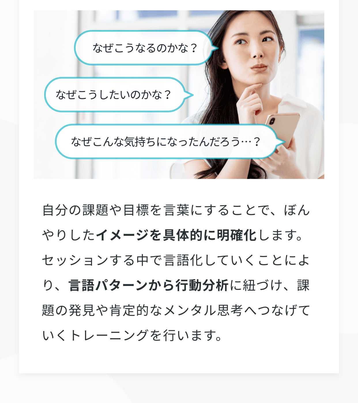 自分の課題や目標を言葉にすることで、ぼんやりしたイメージを具体的に明確化します。セッションする中で言語化していくことにより、言語パターンから行動分析に紐づけ、課題の発見や肯定的なメンタル思考へつなげていくトレーニングを行います。