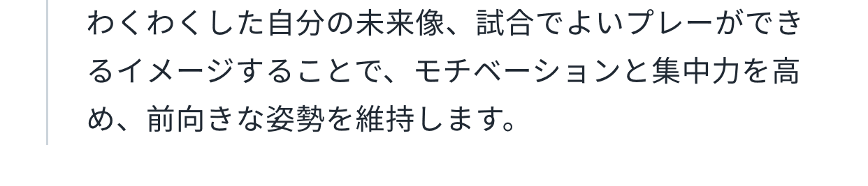 わくわくした自分の未来像、試合でよいプレーができるイメージすることで、モチベーションと集中力を高め、前向きな姿勢を維持します。