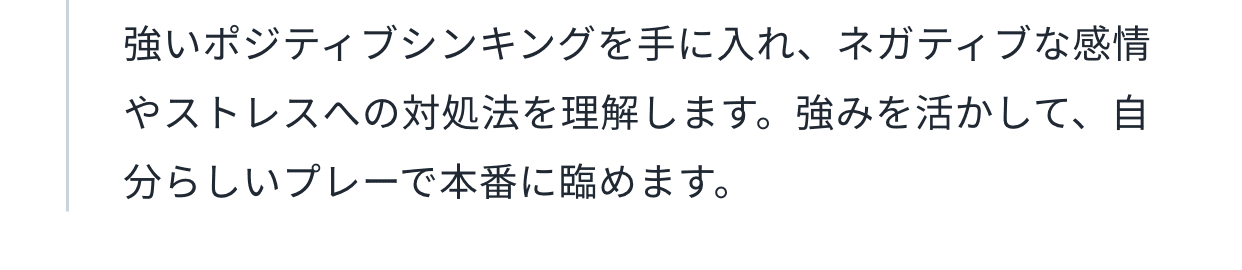 強いポジティブシンキングを手に入れ、ネガティブな感情やストレスへの対処法を理解します。強みを活かして、自分らしいプレーで本番に臨めます。
