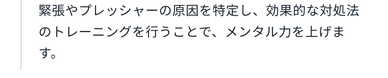 緊張やプレッシャーの原因を特定し、効果的な対処法のトレーニングを行うことで、メンタル力を上げます。