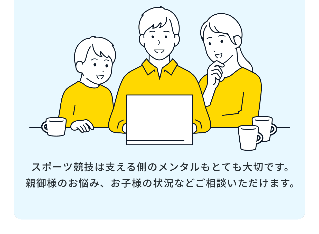 スポーツ競技は支える側のメンタルもとても大切です。親御様のお悩み、お子様の状況などご相談いただけます。