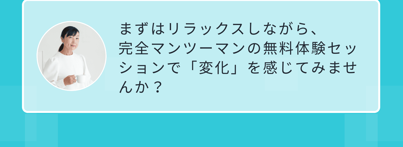 まずはリラックスしながら、完全マンツーマンの無料体験セッションで「変化」を感じてみませんか？